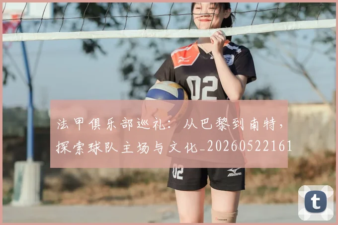法甲俱乐部巡礼:从巴黎到南特,探索球队主场与文化_20260522161149
