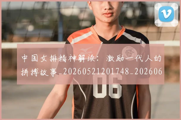 中国女排精神解读：激励一代人的拼搏故事_20260521201748_20260607160535