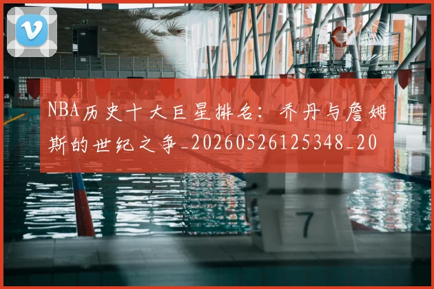 NBA历史十大巨星排名：乔丹与詹姆斯的世纪之争_20260526125348_20260606165619
