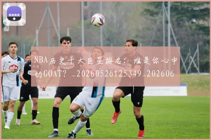NBA历史十大巨星排名:谁是你心中的GOAT?_20260526125349_20260606165620